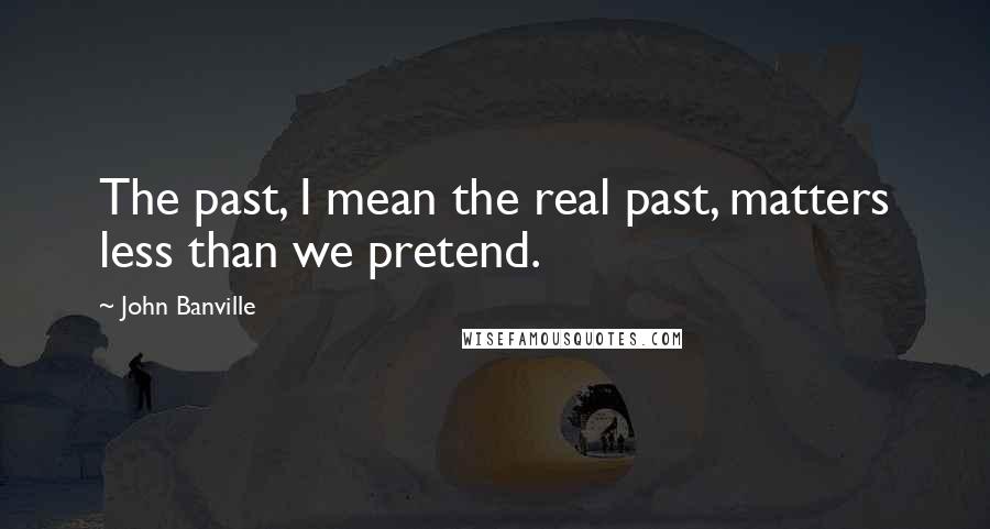 John Banville Quotes: The past, I mean the real past, matters less than we pretend.