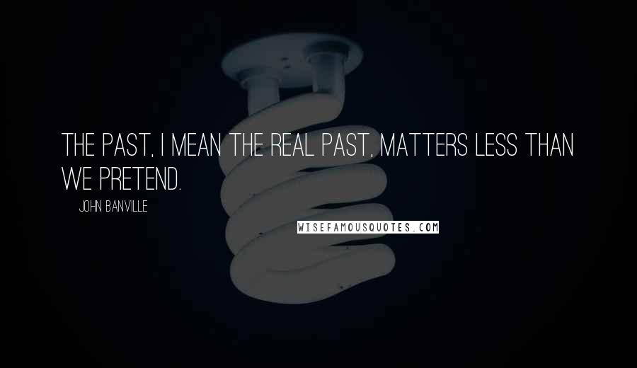 John Banville Quotes: The past, I mean the real past, matters less than we pretend.
