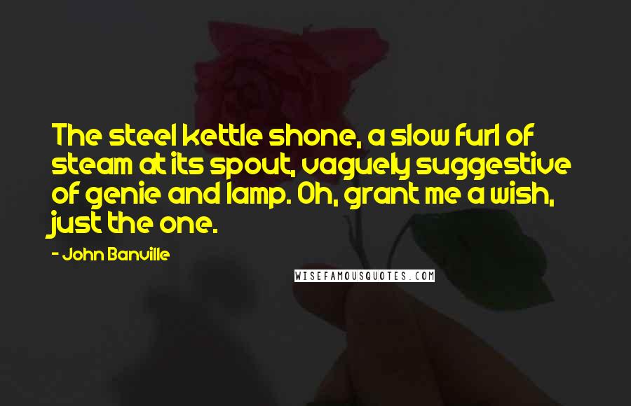 John Banville Quotes: The steel kettle shone, a slow furl of steam at its spout, vaguely suggestive of genie and lamp. Oh, grant me a wish, just the one.