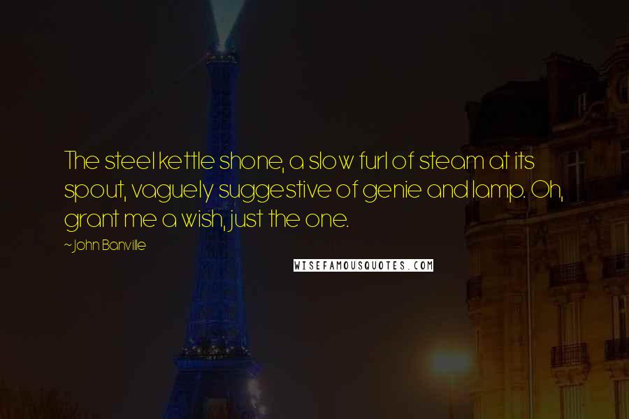 John Banville Quotes: The steel kettle shone, a slow furl of steam at its spout, vaguely suggestive of genie and lamp. Oh, grant me a wish, just the one.