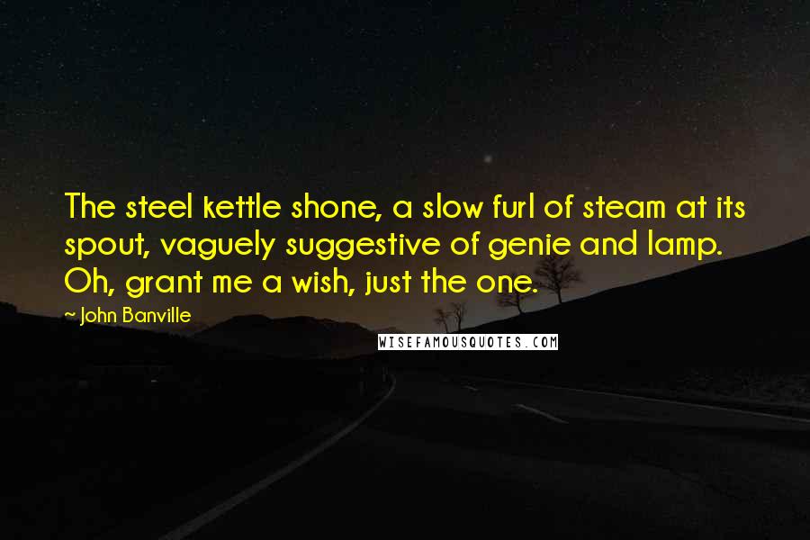 John Banville Quotes: The steel kettle shone, a slow furl of steam at its spout, vaguely suggestive of genie and lamp. Oh, grant me a wish, just the one.