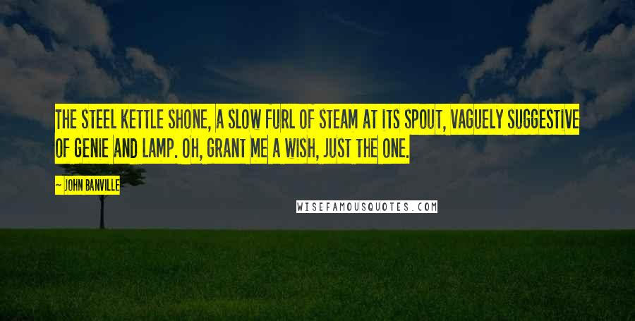 John Banville Quotes: The steel kettle shone, a slow furl of steam at its spout, vaguely suggestive of genie and lamp. Oh, grant me a wish, just the one.