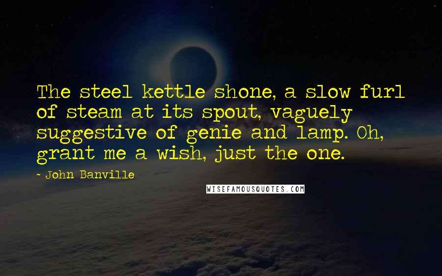 John Banville Quotes: The steel kettle shone, a slow furl of steam at its spout, vaguely suggestive of genie and lamp. Oh, grant me a wish, just the one.