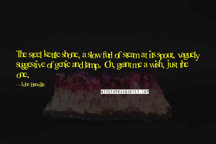 John Banville Quotes: The steel kettle shone, a slow furl of steam at its spout, vaguely suggestive of genie and lamp. Oh, grant me a wish, just the one.