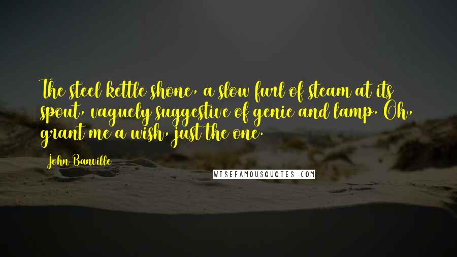 John Banville Quotes: The steel kettle shone, a slow furl of steam at its spout, vaguely suggestive of genie and lamp. Oh, grant me a wish, just the one.