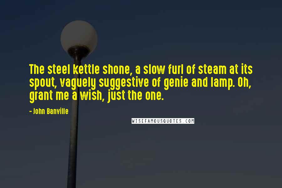 John Banville Quotes: The steel kettle shone, a slow furl of steam at its spout, vaguely suggestive of genie and lamp. Oh, grant me a wish, just the one.