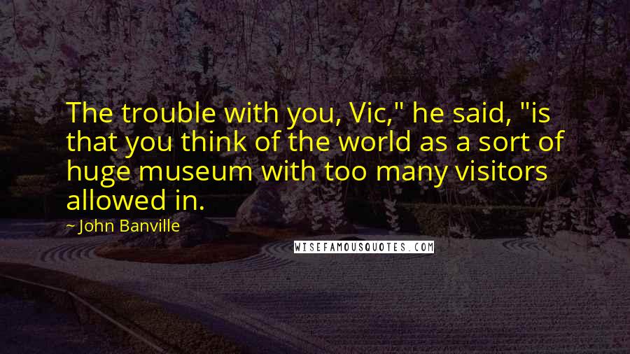 John Banville Quotes: The trouble with you, Vic," he said, "is that you think of the world as a sort of huge museum with too many visitors allowed in.