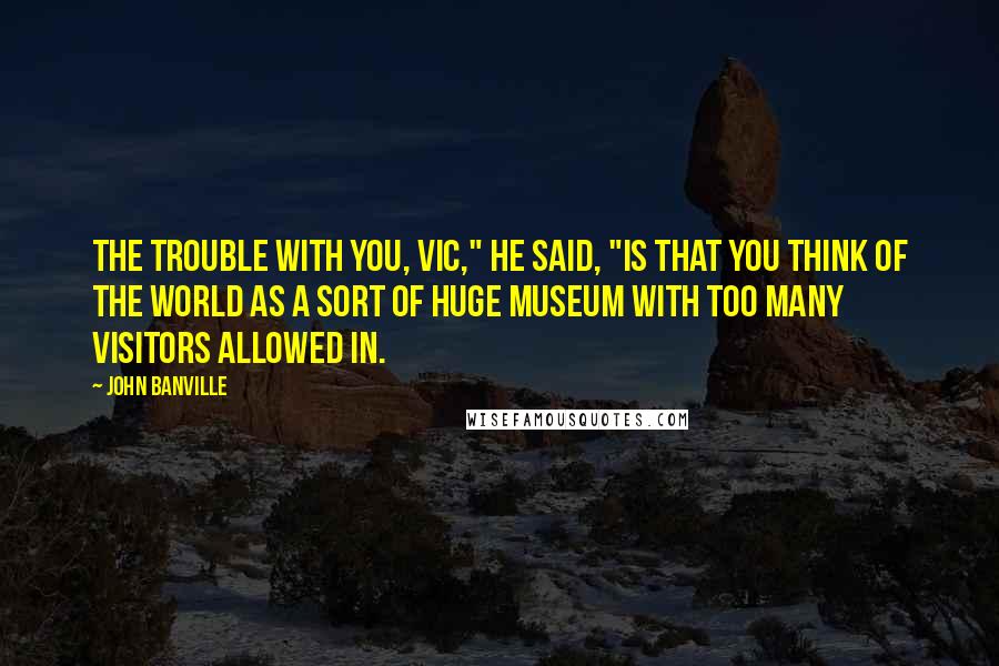 John Banville Quotes: The trouble with you, Vic," he said, "is that you think of the world as a sort of huge museum with too many visitors allowed in.