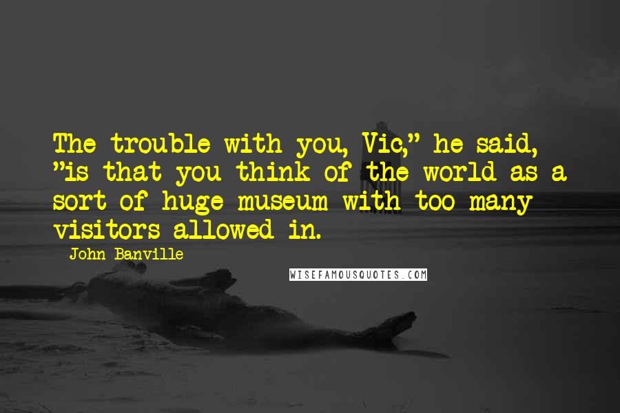 John Banville Quotes: The trouble with you, Vic," he said, "is that you think of the world as a sort of huge museum with too many visitors allowed in.