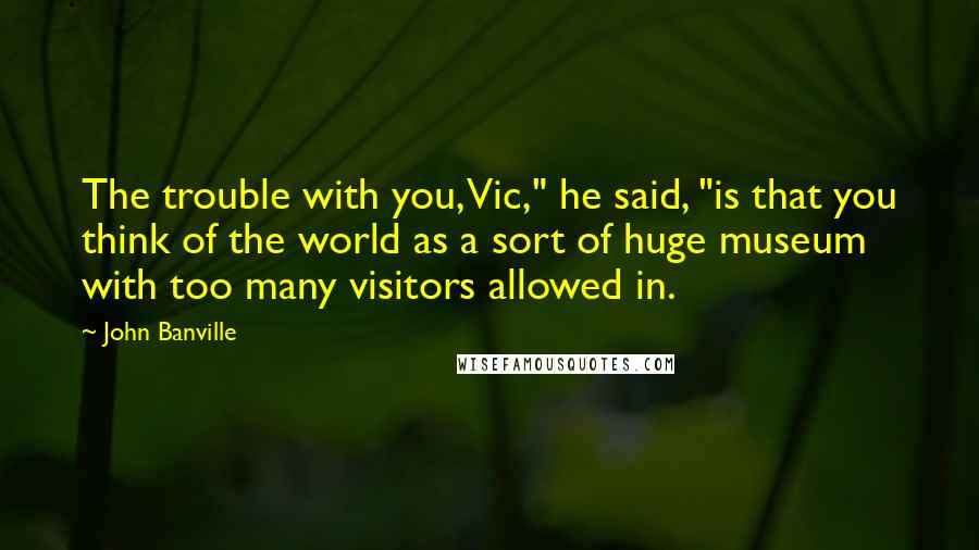 John Banville Quotes: The trouble with you, Vic," he said, "is that you think of the world as a sort of huge museum with too many visitors allowed in.