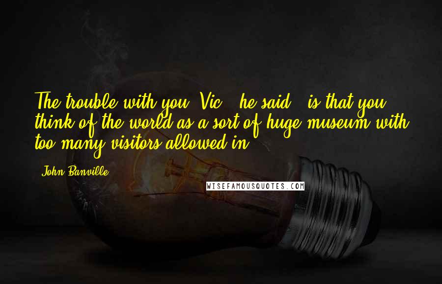 John Banville Quotes: The trouble with you, Vic," he said, "is that you think of the world as a sort of huge museum with too many visitors allowed in.