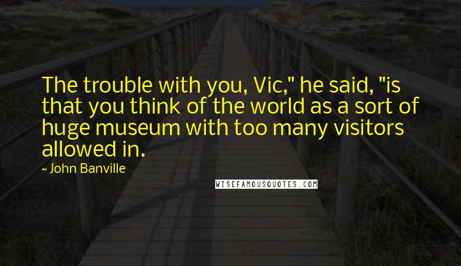 John Banville Quotes: The trouble with you, Vic," he said, "is that you think of the world as a sort of huge museum with too many visitors allowed in.