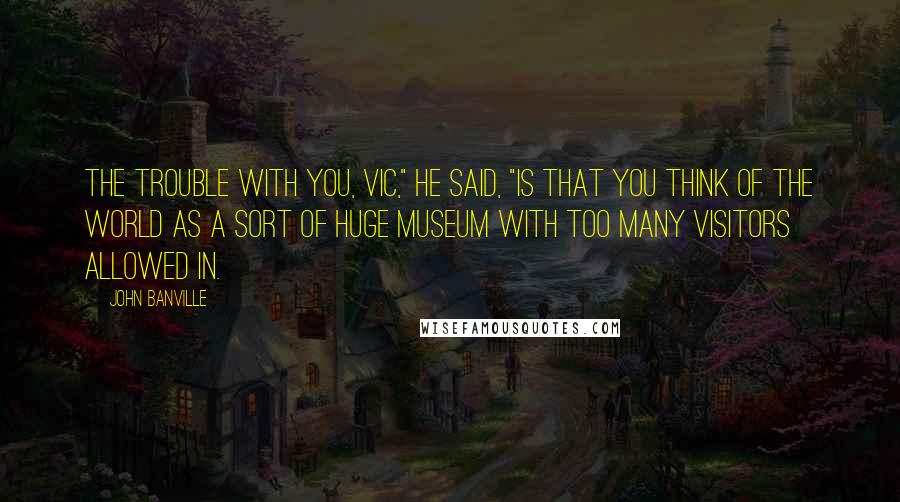 John Banville Quotes: The trouble with you, Vic," he said, "is that you think of the world as a sort of huge museum with too many visitors allowed in.