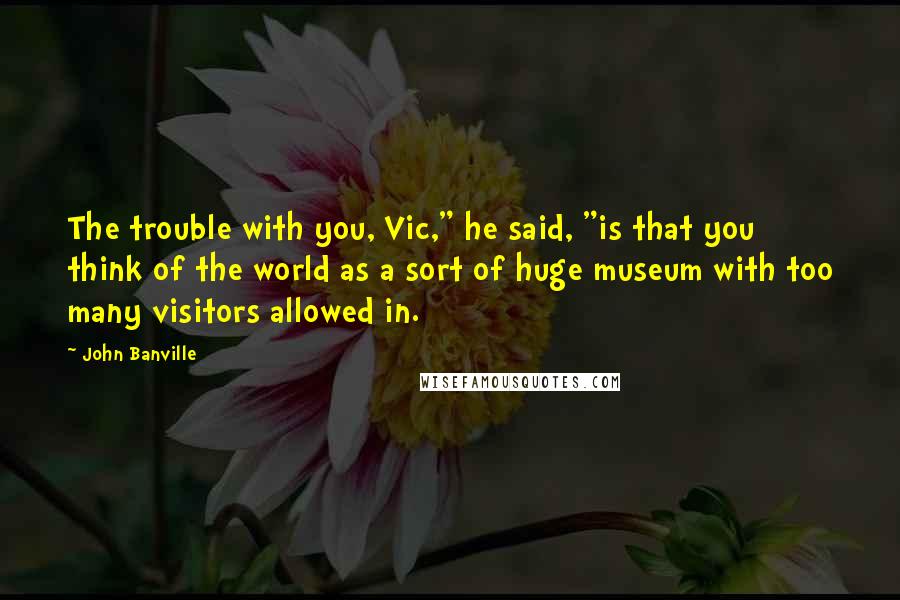 John Banville Quotes: The trouble with you, Vic," he said, "is that you think of the world as a sort of huge museum with too many visitors allowed in.