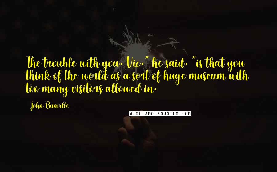 John Banville Quotes: The trouble with you, Vic," he said, "is that you think of the world as a sort of huge museum with too many visitors allowed in.