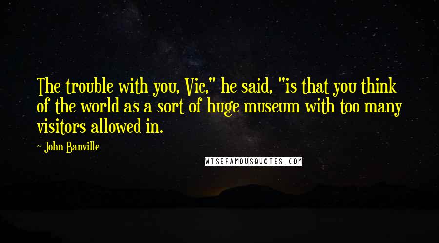 John Banville Quotes: The trouble with you, Vic," he said, "is that you think of the world as a sort of huge museum with too many visitors allowed in.