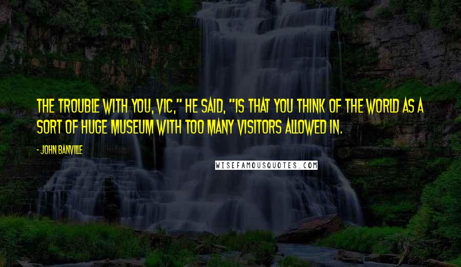 John Banville Quotes: The trouble with you, Vic," he said, "is that you think of the world as a sort of huge museum with too many visitors allowed in.