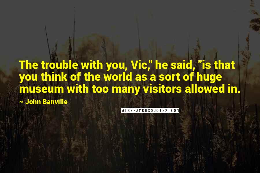 John Banville Quotes: The trouble with you, Vic," he said, "is that you think of the world as a sort of huge museum with too many visitors allowed in.