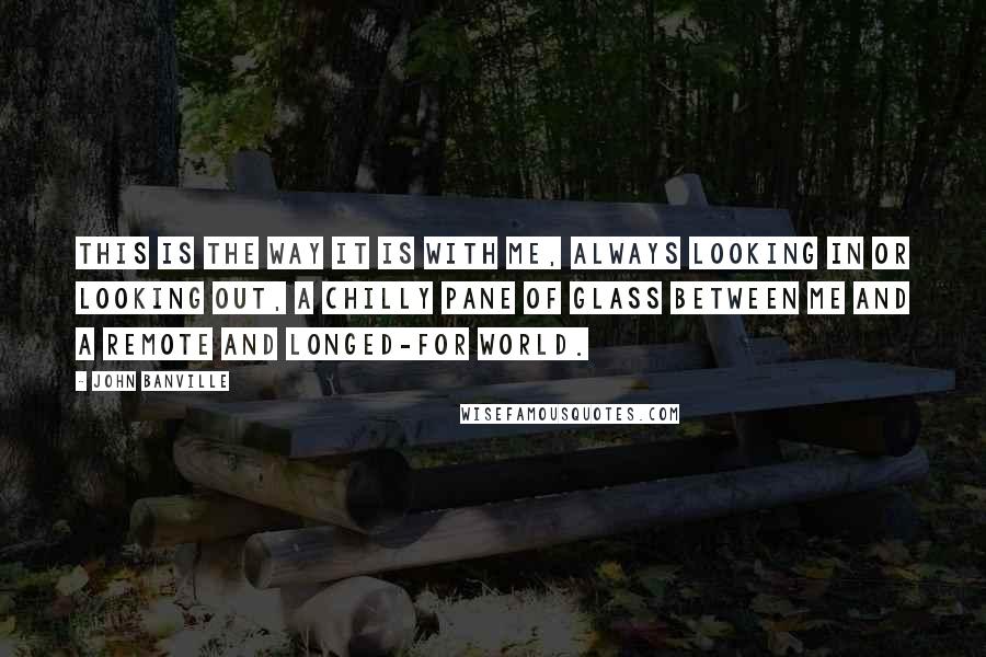John Banville Quotes: This is the way it is with me, always looking in or looking out, a chilly pane of glass between me and a remote and longed-for world.