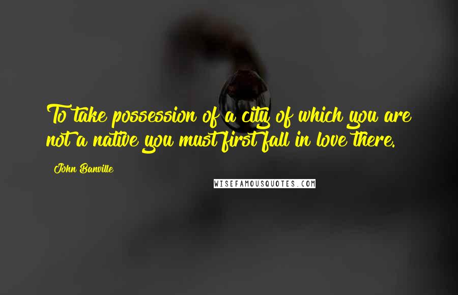 John Banville Quotes: To take possession of a city of which you are not a native you must first fall in love there.