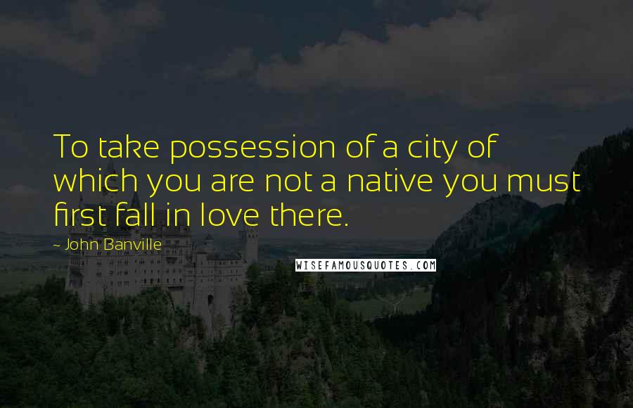 John Banville Quotes: To take possession of a city of which you are not a native you must first fall in love there.