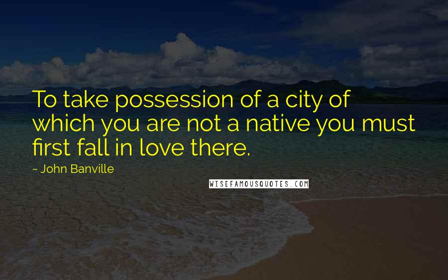 John Banville Quotes: To take possession of a city of which you are not a native you must first fall in love there.