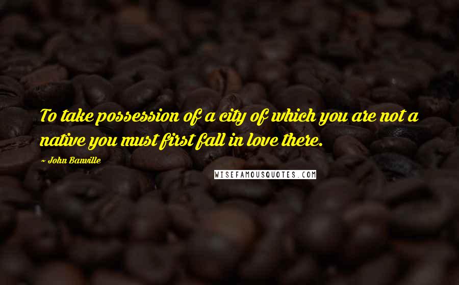 John Banville Quotes: To take possession of a city of which you are not a native you must first fall in love there.
