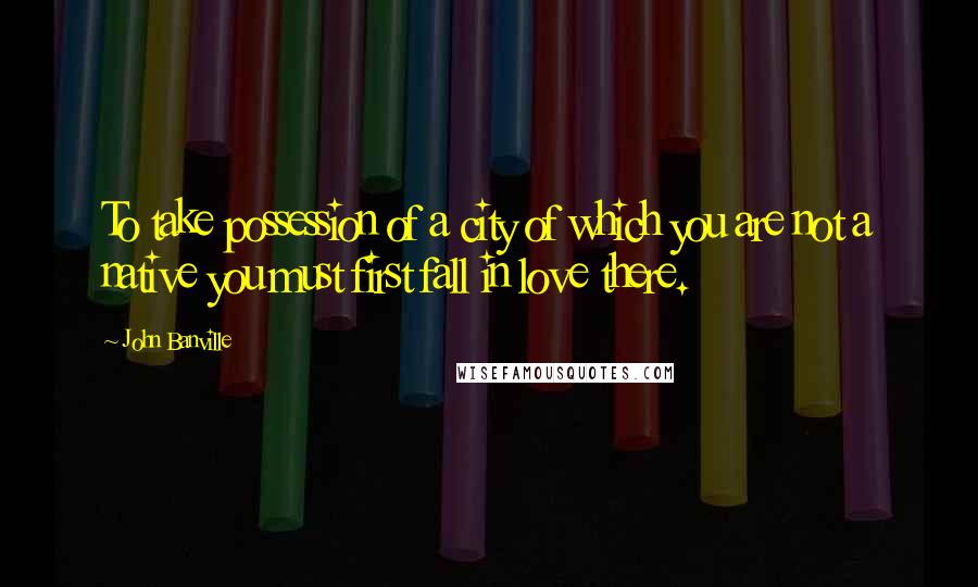 John Banville Quotes: To take possession of a city of which you are not a native you must first fall in love there.