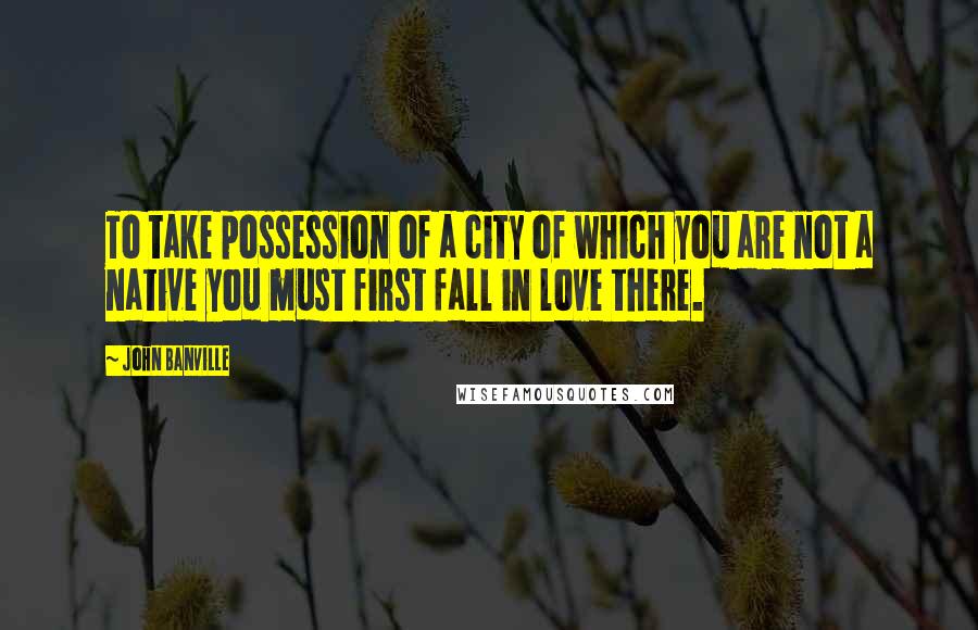John Banville Quotes: To take possession of a city of which you are not a native you must first fall in love there.