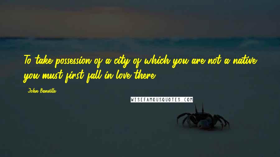 John Banville Quotes: To take possession of a city of which you are not a native you must first fall in love there.