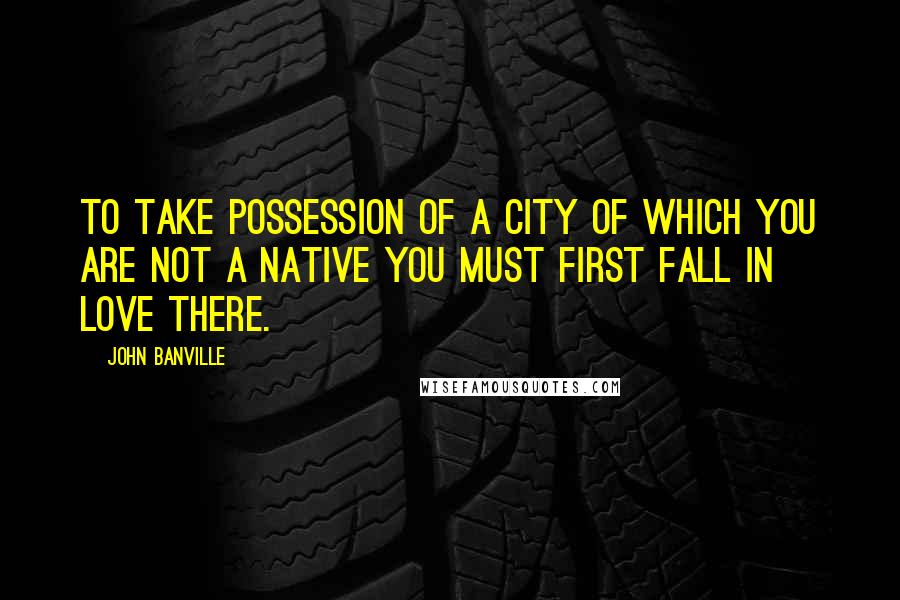 John Banville Quotes: To take possession of a city of which you are not a native you must first fall in love there.