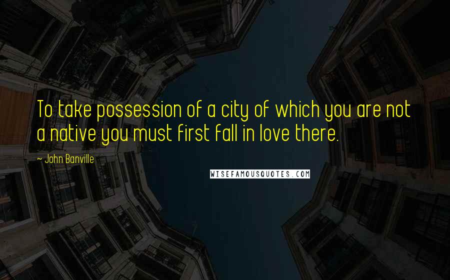 John Banville Quotes: To take possession of a city of which you are not a native you must first fall in love there.