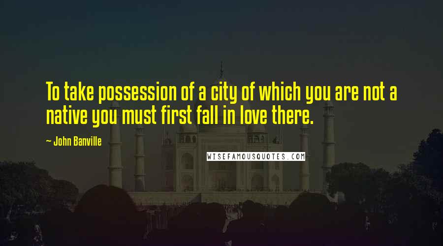 John Banville Quotes: To take possession of a city of which you are not a native you must first fall in love there.