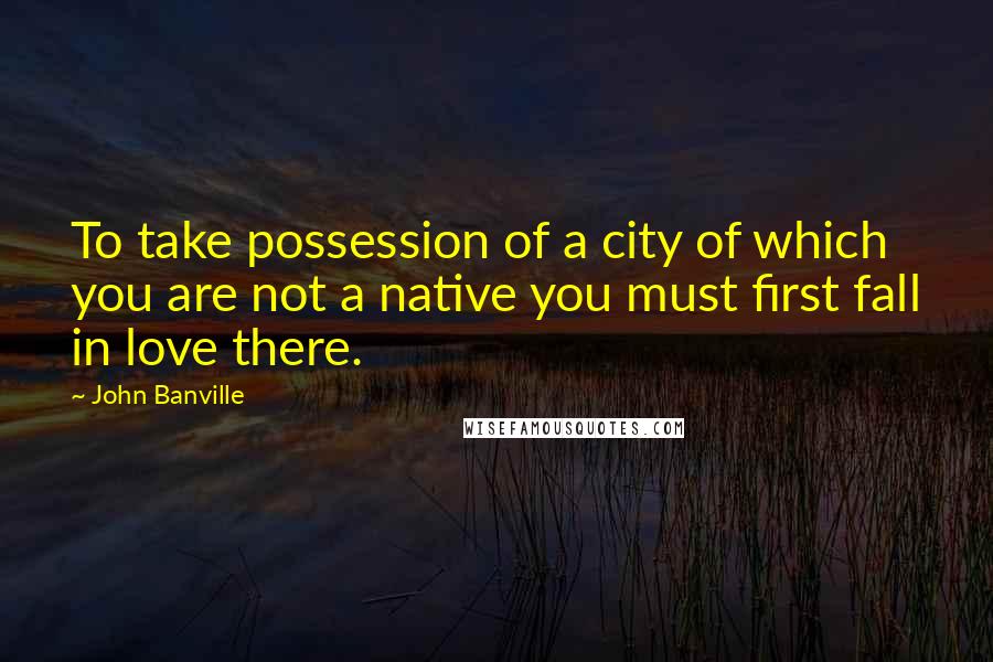 John Banville Quotes: To take possession of a city of which you are not a native you must first fall in love there.