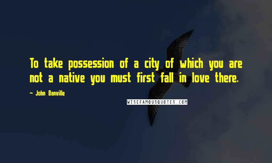 John Banville Quotes: To take possession of a city of which you are not a native you must first fall in love there.