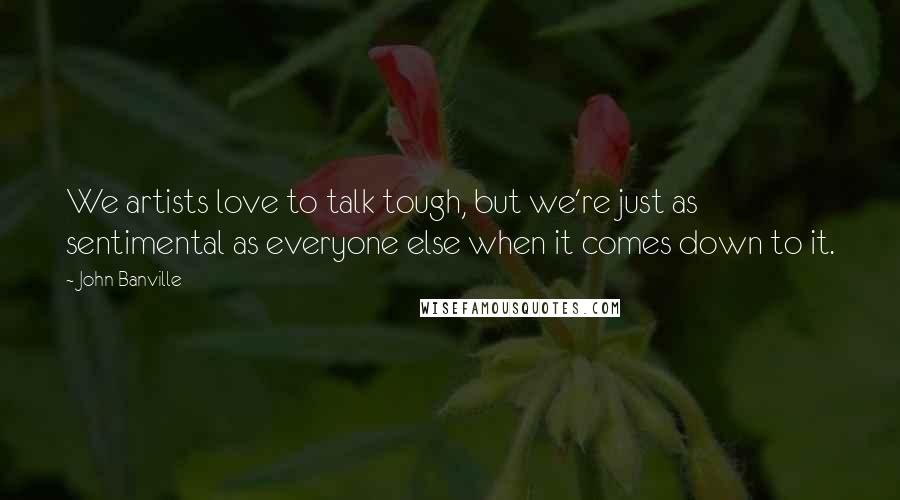 John Banville Quotes: We artists love to talk tough, but we're just as sentimental as everyone else when it comes down to it.