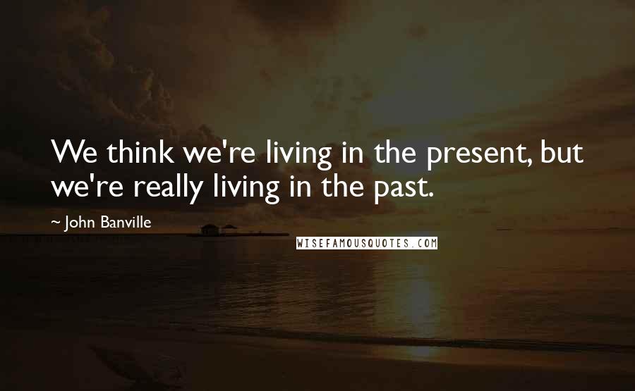 John Banville Quotes: We think we're living in the present, but we're really living in the past.
