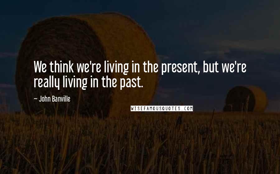 John Banville Quotes: We think we're living in the present, but we're really living in the past.