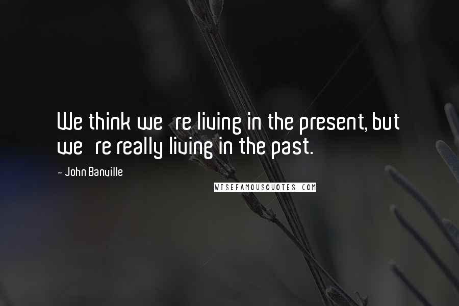 John Banville Quotes: We think we're living in the present, but we're really living in the past.