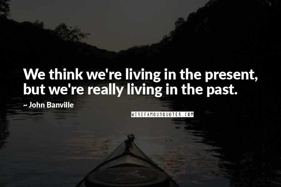 John Banville Quotes: We think we're living in the present, but we're really living in the past.