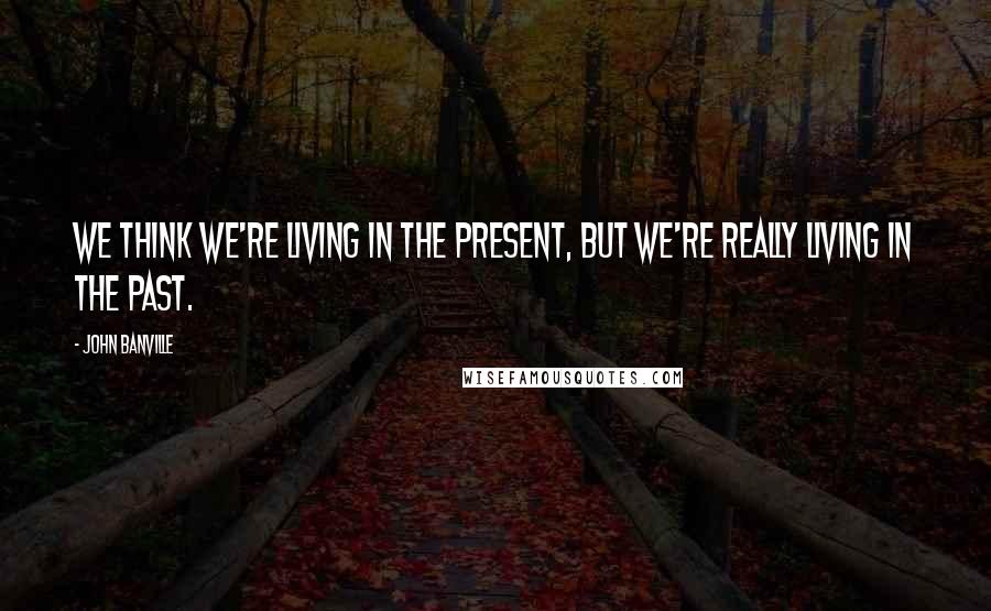 John Banville Quotes: We think we're living in the present, but we're really living in the past.