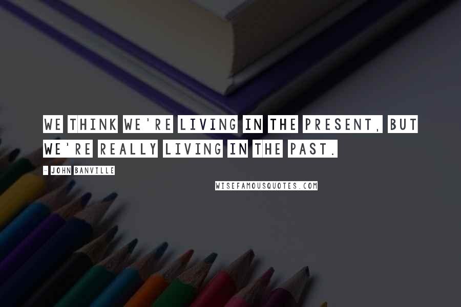 John Banville Quotes: We think we're living in the present, but we're really living in the past.