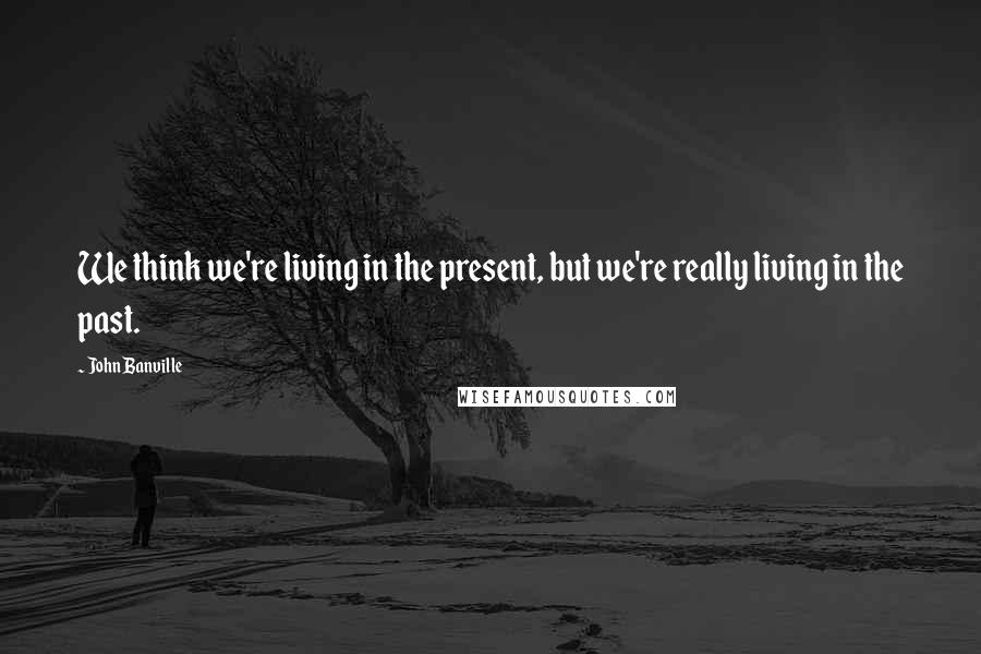 John Banville Quotes: We think we're living in the present, but we're really living in the past.