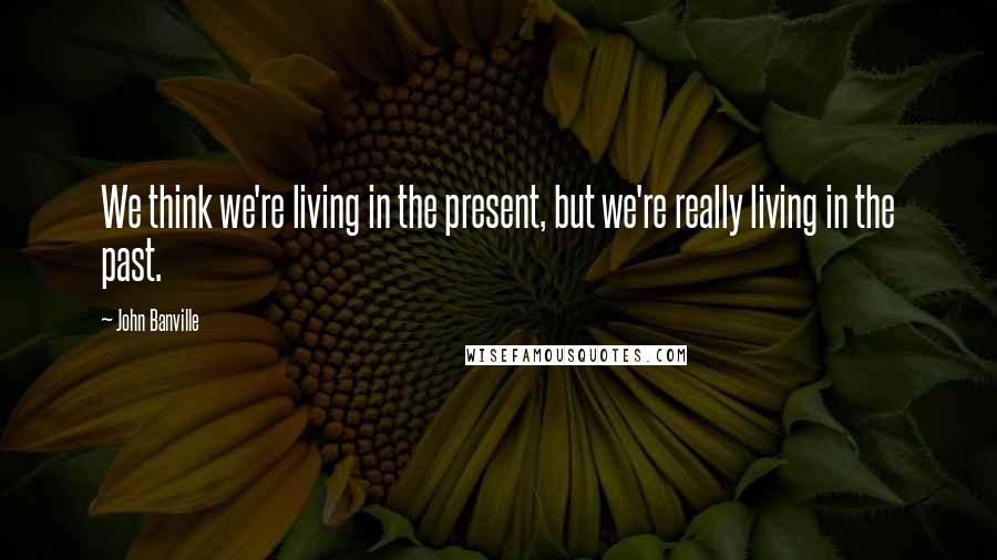 John Banville Quotes: We think we're living in the present, but we're really living in the past.