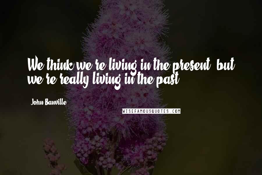 John Banville Quotes: We think we're living in the present, but we're really living in the past.