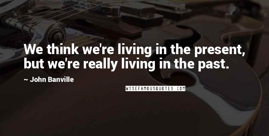 John Banville Quotes: We think we're living in the present, but we're really living in the past.