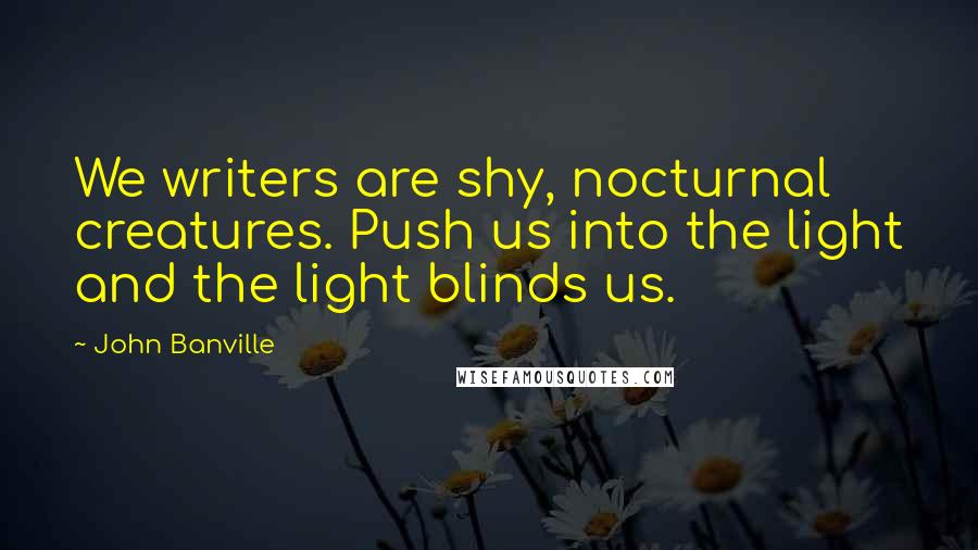 John Banville Quotes: We writers are shy, nocturnal creatures. Push us into the light and the light blinds us.