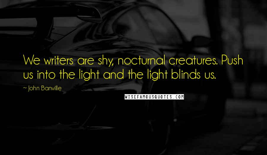 John Banville Quotes: We writers are shy, nocturnal creatures. Push us into the light and the light blinds us.