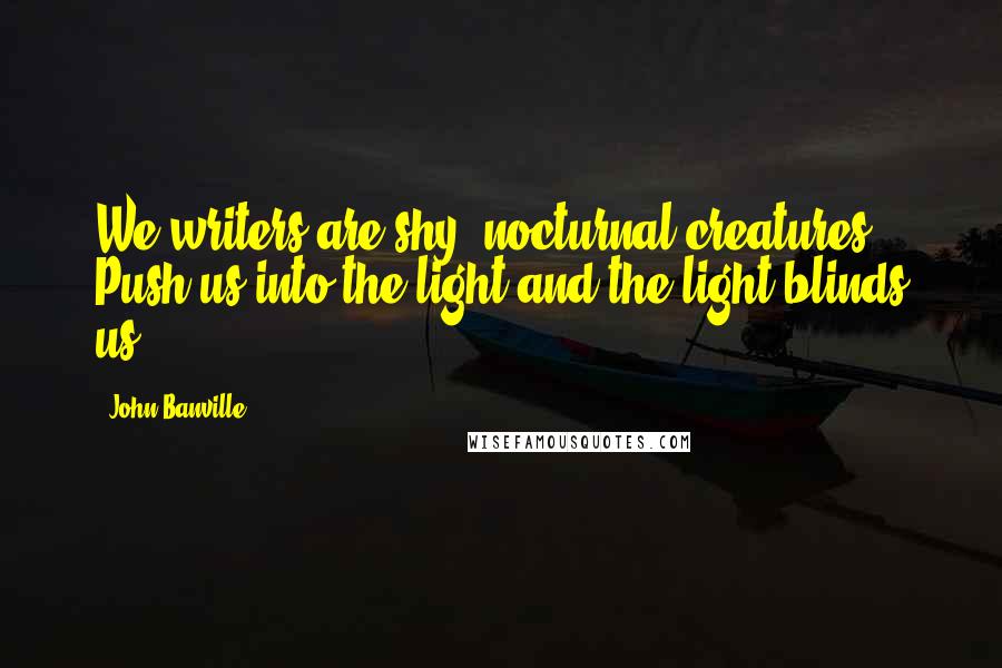 John Banville Quotes: We writers are shy, nocturnal creatures. Push us into the light and the light blinds us.