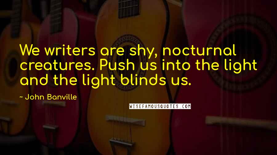 John Banville Quotes: We writers are shy, nocturnal creatures. Push us into the light and the light blinds us.